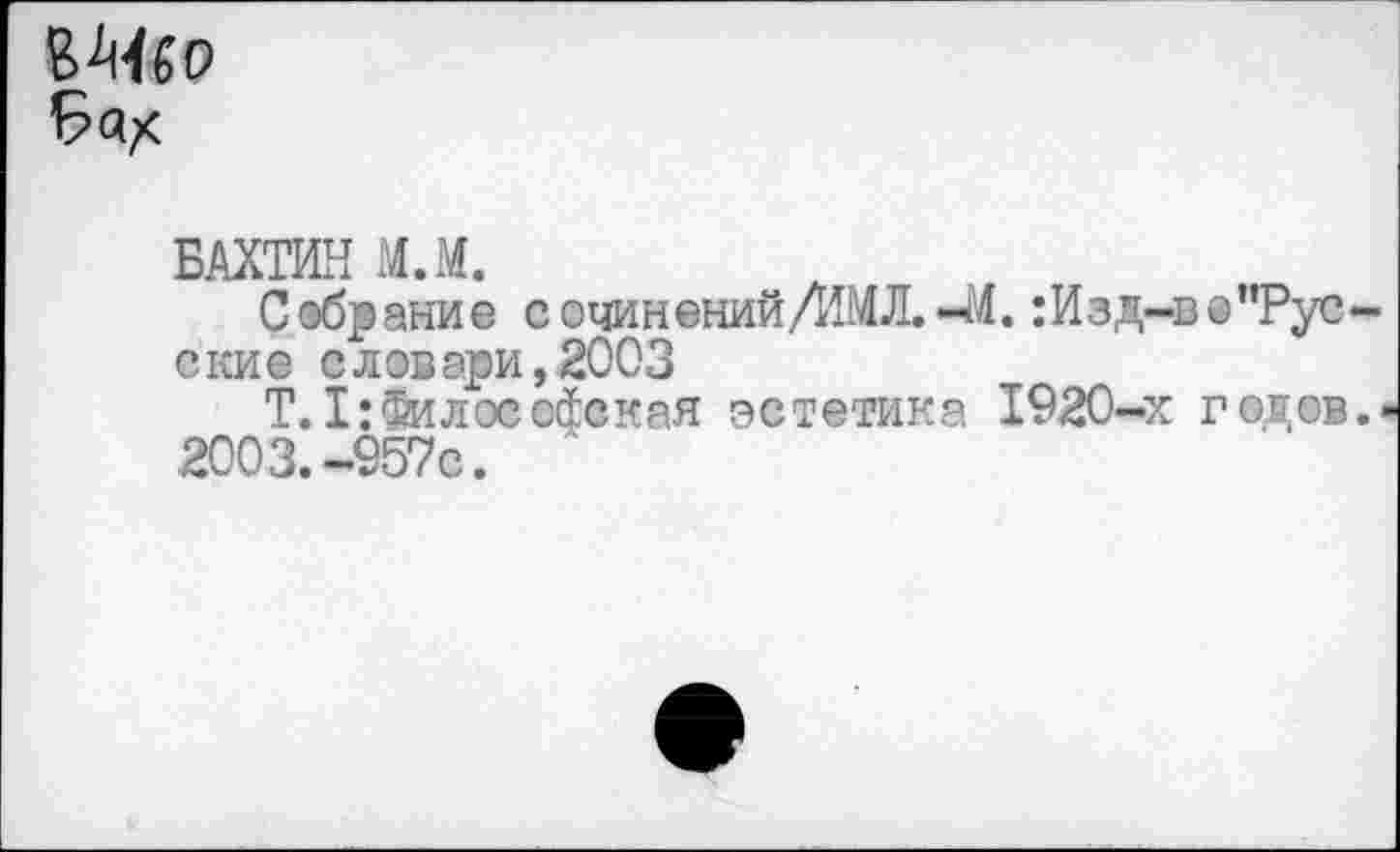 ﻿
БАХТИН М.М.
Собрание сочиненийДШЛ.-М.: Изд-в ©’’Русские словари,2003
Т.1:Философская эстетика 1920-х годов.'
2003.-957с.	'